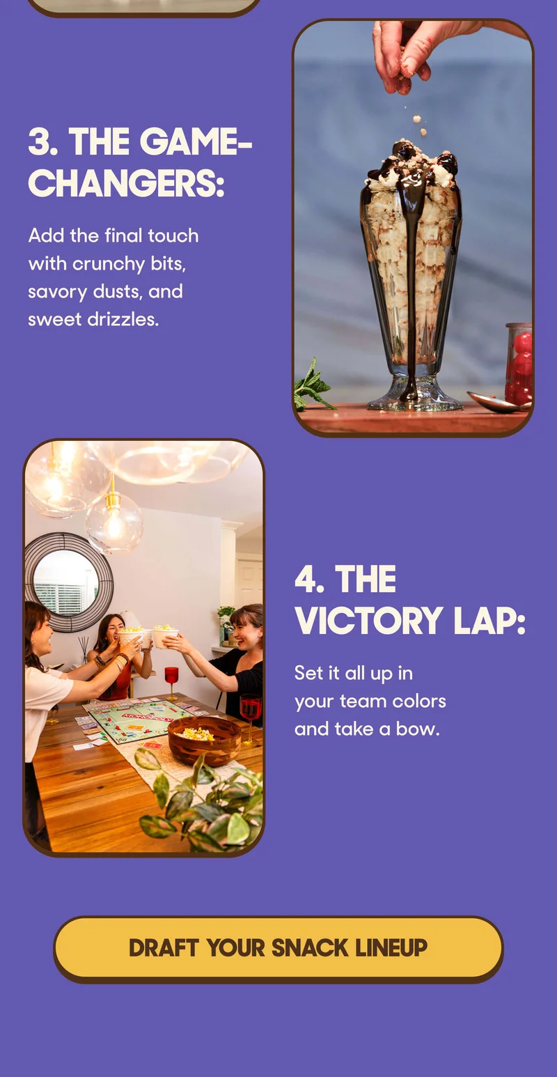 3. The Game-Changers:&nbsp;Add the final touch with crunchy bits, savory dusts, and sweet drizzles.  4. The Victory Lap:&nbsp;Set it all up in your team colors and take a bow. DRAFT YOUR SNACK LINEUP