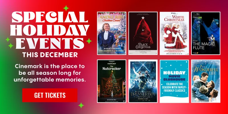 SPECIAL HOLIDAY EVENTS THIS DECEMBER | Cinemark is the place to be all season long for unforgettable memories. | GET TICKETS >