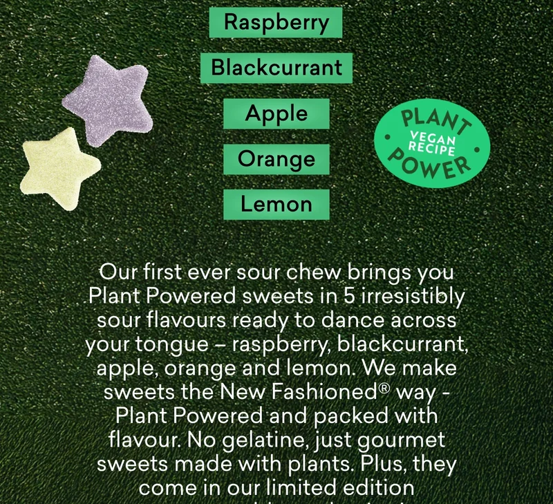 Our first ever sour chew brings you Plant Powered sweets in 5 irresistibly sour flavours ready to dance across your tongue – raspberry, blackcurrant, apple, orange and lemon. We make sweets the New Fashioned® way - Plant Powered and packed with flavour. No gelatine, just gourmet sweets made with plants. Plus, they come in our limited edition compostable packaging!