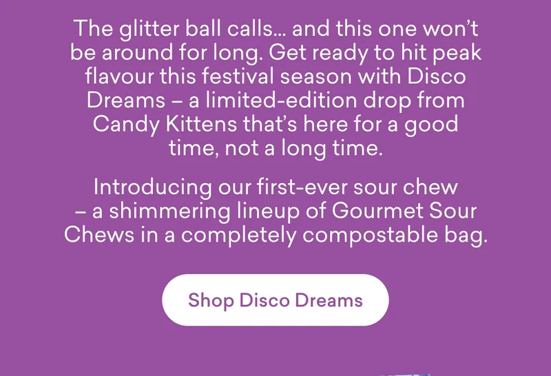 The glitter ball calls… and this one won’t be around for long. Get ready to hit peak flavour this festival season with Disco Dreams – a limited-edition drop from Candy Kittens that’s here for a good time, not a long time.  Introducing our first-ever sour chew – a shimmering lineup of Gourmet Sour Chews in a completely compostable bag.