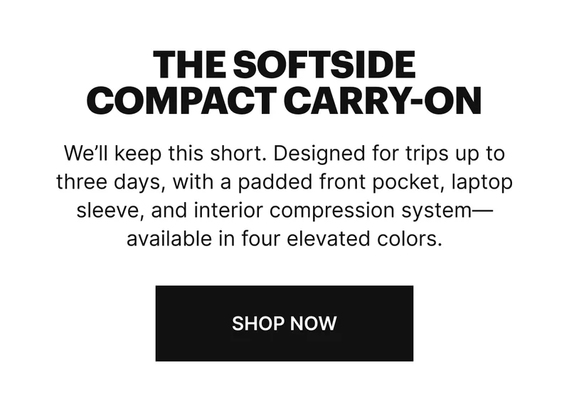 We’ll keep this short. Designed for trips up to three days, with a padded front pocket, laptop sleeve, and interior compression system—available in four elevated colors. SHOP NOW