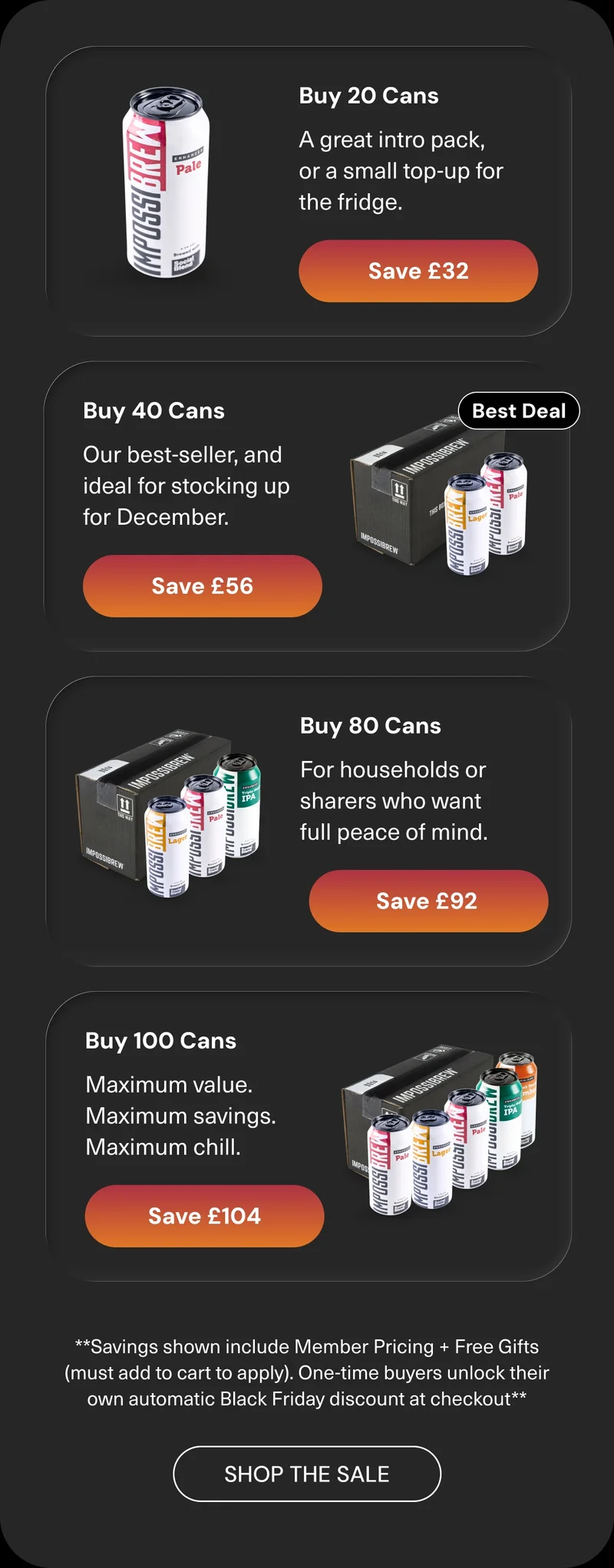 20 cans → Save up to £32  A great intro pack, or a small top-up for the fridge. 40 cans → Save up to £56  Our best-seller, and ideal for stocking up for December. 80 cans → Save up to £92  For households or sharers who want full peace of mind. 100 cans → Save up to £104  Maximum value. Maximum savings. Maximum chill. Savings shown include members pricing + free gifts (must add to cart to apply). One-time buyers unlock their own automatic Black Friday discount at checkout. Shop the sale.