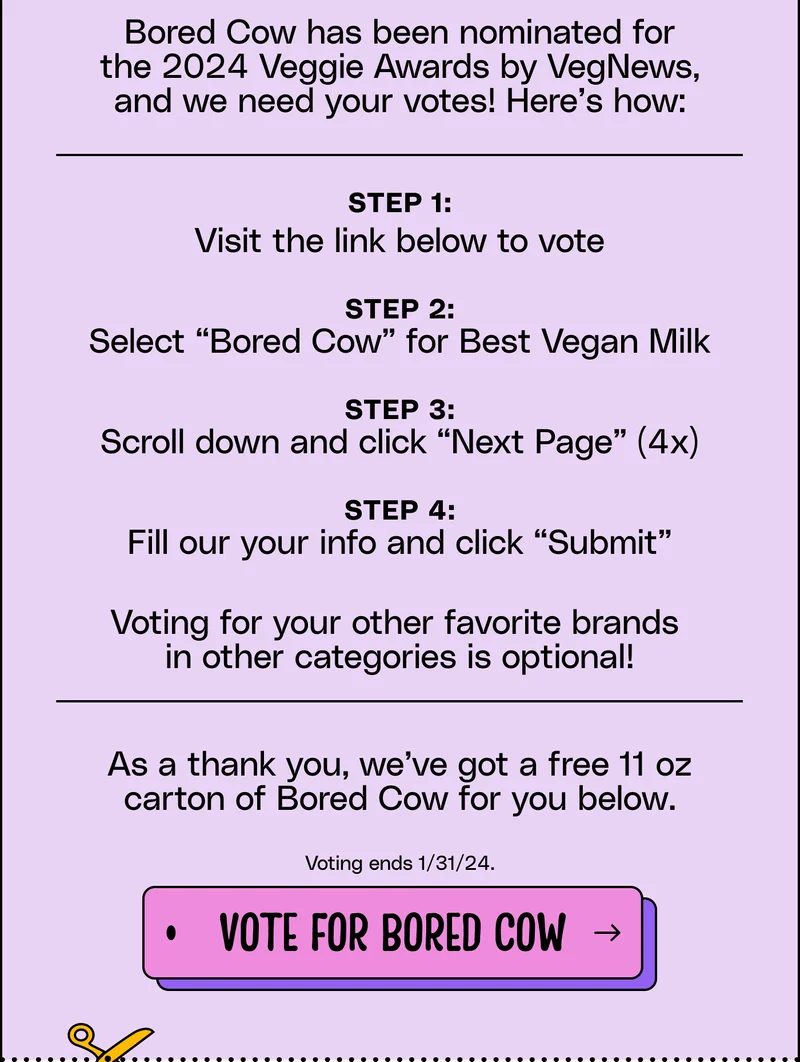 Step 1: Visit the link below to vote  Step 2: Select “Bored Cow” for Best Vegan Milk  Step 3: Scroll down and click “Next Page” (4x)  Step 4: Fill our your info and click “Submit”  Voting for your other favorite brands  in other categories is optional! As a thank you, we’ve got a free 11 oz carton of Bored Cow for you below.   Voting ends 1/31/24. vote for bored cow.