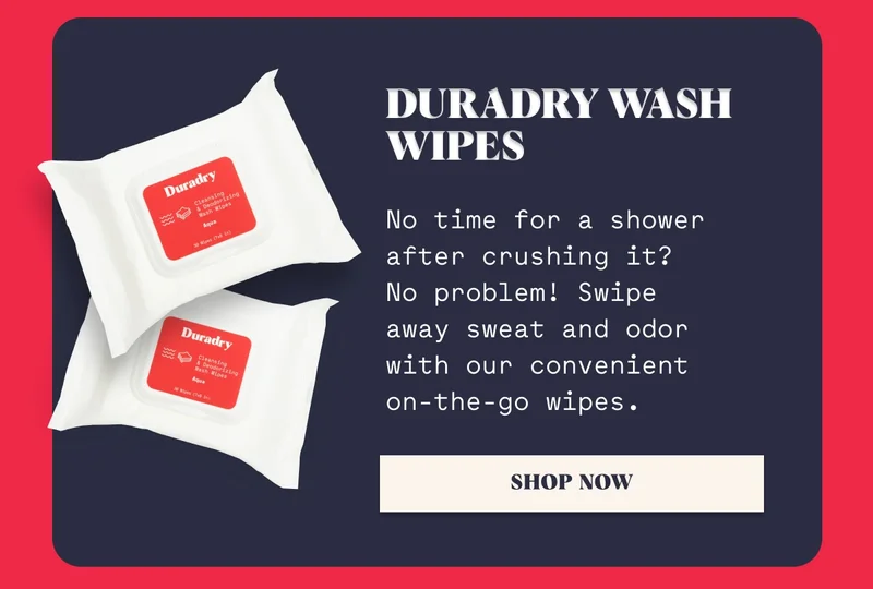 Duradry Wash Wipes No time for a shower after crushing it? No problem! Swipe away sweat and odor with our convenient on-the-go wipes. Shop Now