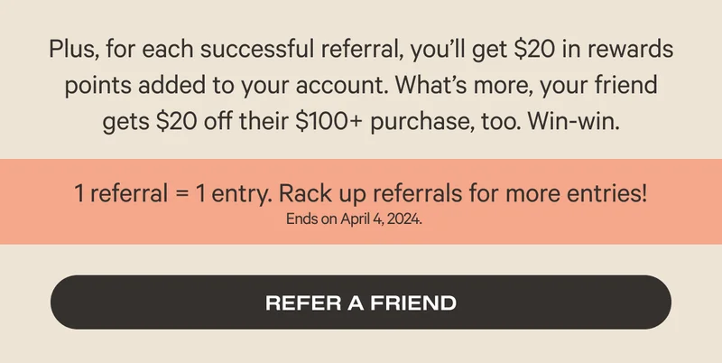Plus, for each successful referral, you’ll get $20 in rewards points added to your account. What’s more, your friend gets $20 off their $100+ purchase, too.* Win-win. - 1 referral equals 1 entry - Refer a friend