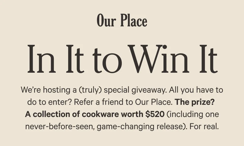 Our Place - In It to Win It - We’re hosting a (truly) special giveaway. All you have to do to enter? Refer a friend to Our Place. The prize?  A collection of cookware worth $520 (including one never-before-seen, game-changing release). For real.