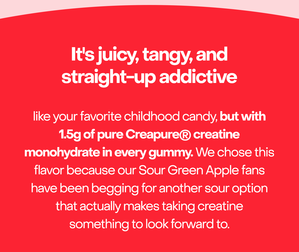 It's juicy, tangy, and straight-up addictive. like your favorite childhood candy, but with 1.5g of pure Creapure® creatine monohydrate in every gummy. We chose this flavor because our Sour Green Apple fans have been begging for another sour option that actually makes taking creatine something to look forward to.
