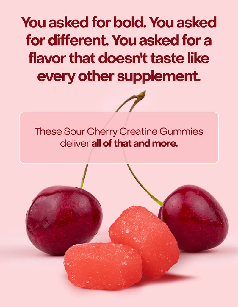 You asked for bold. You asked for different. You asked for a flavor that doesn't taste like every other supplement. These Sour Cherry Creatine Gummies deliver all of that and more.