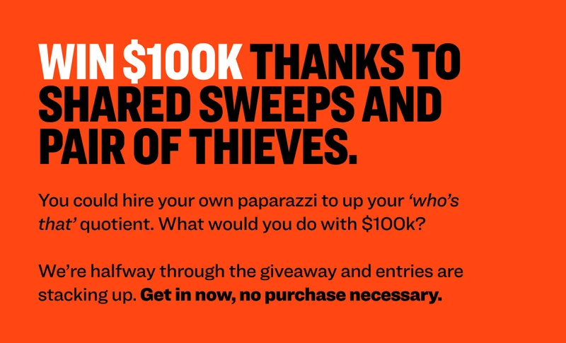 Win $100k thanks to Shared Sweeps AND PAIR OF THIEVES. You could hire your own paparazzi to up your ‘who’s that’ quotient. What would you do with $100k?  We’re halfway through the giveaway and entries are stacking up. Get in now, no purchase necessary.