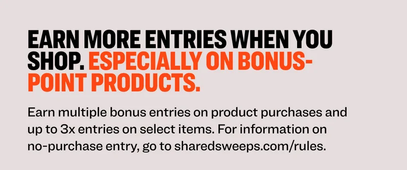 Earn more entries when you shop. Especially on bonus-point products. Earn multiple bonus entries on product purchases and up to 3x entries on select items. For information on no-purchase entry, go to sharedsweeps.com/rules.