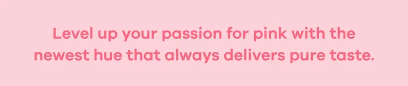 Level up your passion for pink with the newest hue that always delivers pure taste.
