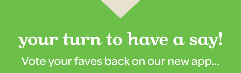 Your turn to have a say! Vote your faves back on our new app.