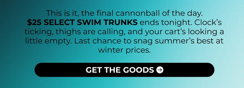This is it, the final cannonball of the day. $25 SELECT SWIM TRUNKS ends tonight. Clock’s ticking, thighs are calling, and your cart’s looking a little empty. Last chance to snag summer’s best at winter prices.