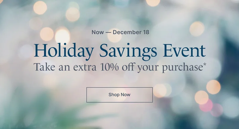 Now - December 18. Holiday Savings Event. Take an extra 10% off your purchase*