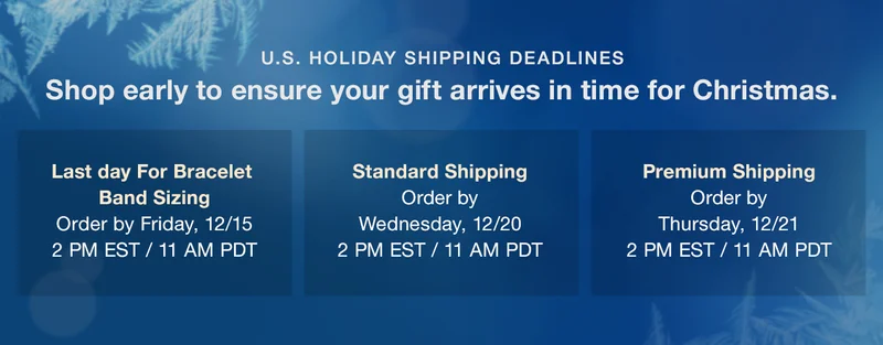 U.S. HOLIDAY SHIPPING DEADLINES Shop early to ensure your gift arrives in time for Christmas. — With Bracelet Sizing: Order by Friday, December 15, 2:00pm EST / 11:00am PDT | Standard Shipping: Order by Wednesday, December 20, 2:00pm EST / 11:00am PDT | Premium Shipping: Order by Thursday, December 21, 2:00pm EST / 11:00am PDT