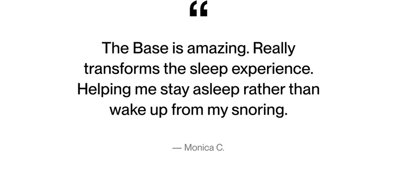 The Base is amazing. Really transforms the sleep experience. Helping me stay asleep rather than wake up from my snoring - Monica C.