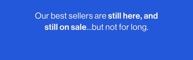 Our best sellers are still here, and still on sale...but not for long.