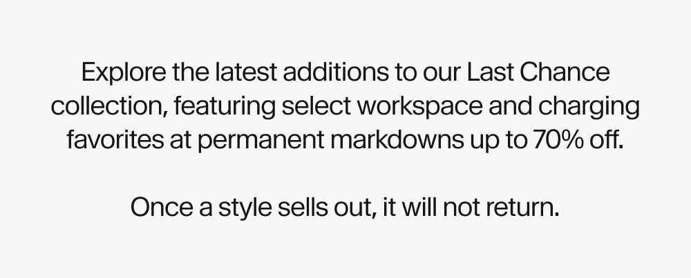 Explore the latest additions to our Last Chance collection, featuring select workspace and charging favorites at permanent markdowns up to 70% off.  Once a style sells out, it will not return.