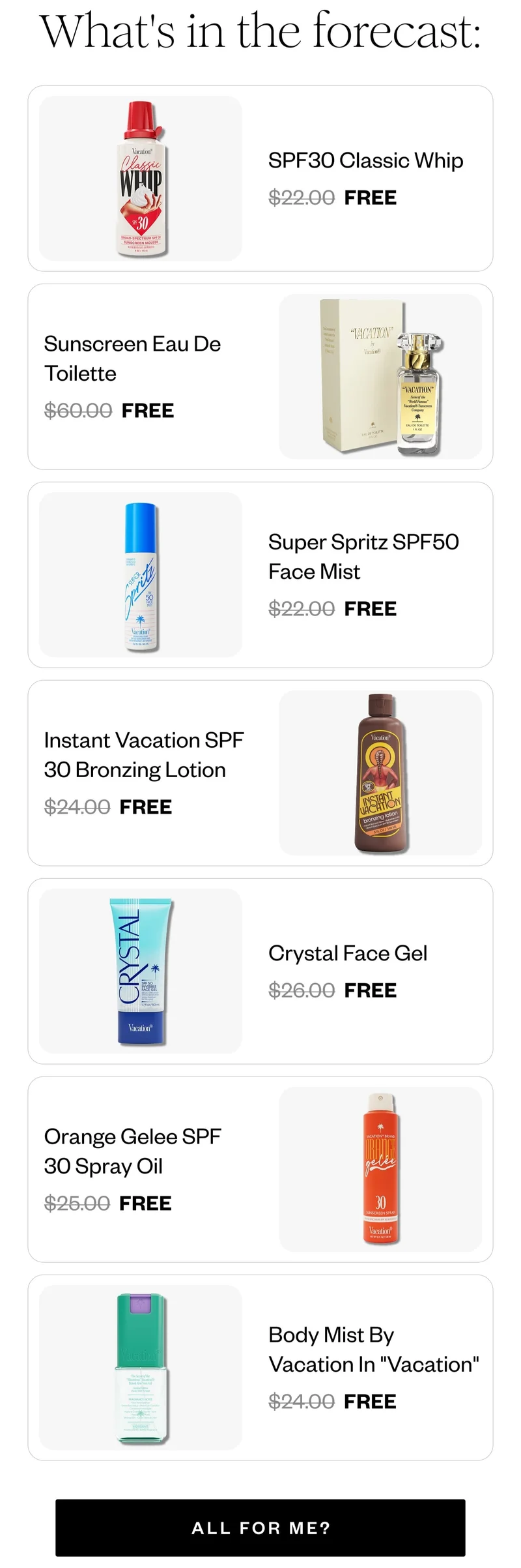 What's in the forecast: | SPF30 Classic Whip FREE | Sunscreen Eau De Toilette FREE | Super Spritz SPF50 Face Mist FREE | Instant Vacation SPF 30 Bronzing Lotion FREE | Crystal Face Gel FREE | Orange Gelee SPF 30 Spray Oil FREE | Body Mist By Vacation In