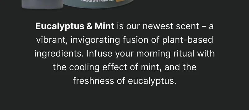 Eucalyptus & Mint is our newest scent – a vibrant, invigorating fusion of plant-based ingredients. Infuse your morning ritual with the cooling effect of spearmint, and the freshness of eucalyptus.