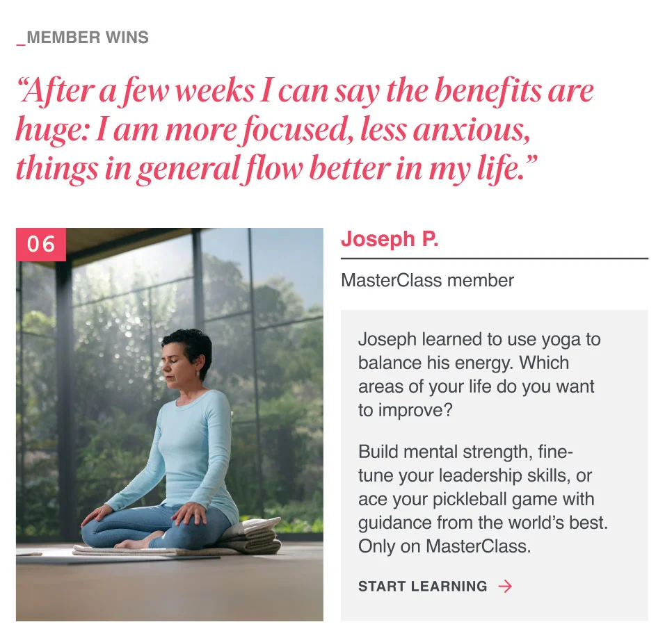 “After a few weeks I can say the benefits are huge: I am more focused, less anxious, things in general flow better in my life.” Joseph learned to use yoga to balance his energy. Which areas of your life do you want to improve? Build mental strength, fine-tune your leadership skills, or ace your pickleball game with guidance from the world’s best. Only on MasterClass.