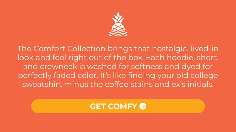 The Comfort Collection brings that nostalgic, lived-in look and feel right out of the box. Each hoodie, short, and crewneck is washed for softness and dyed for perfectly faded color. It’s like finding your old college sweatshirt minus the coffee stains and ex’s initials.