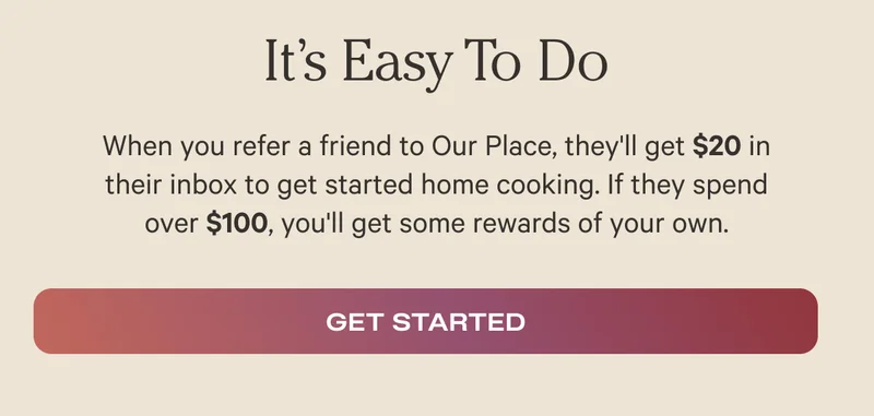 When you refer a friend to Our Place, they'll get $20 in their inbox to get started home cooking. If they spend over $100, you'll get some rewards of your own. - Get Started