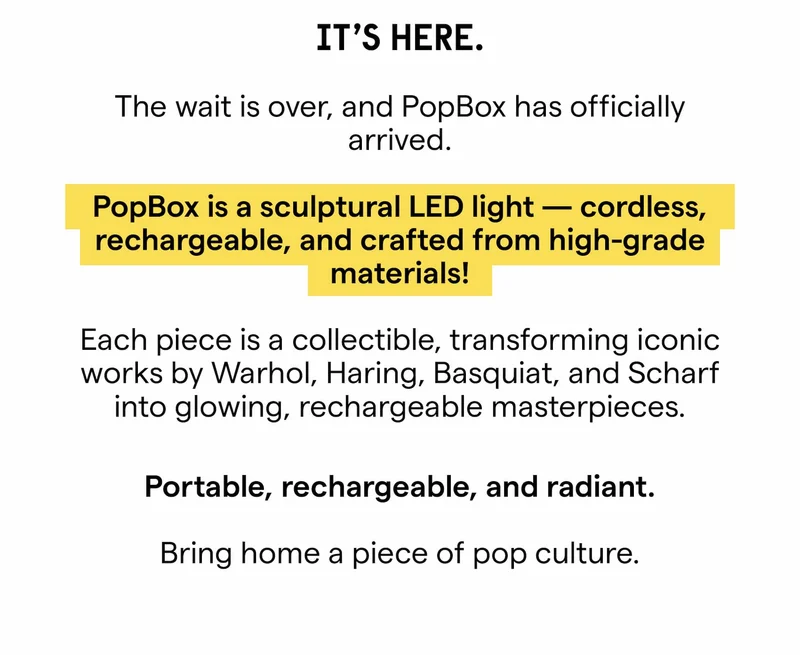 IT'S HERE. The wait is over, and Popbox has officially arrived. POPBOX is a sculptural LED light - cordless, rechargeable, and crafted from high-grade materials! Each piece is a collectible, transforming iconic works by Warhol, Haring, Basquiat, and Scharf into glowing, rechargeable masterpieces. Portable, rechargeable, and radiant. Bring home a piece of pop culture, powered by neon.