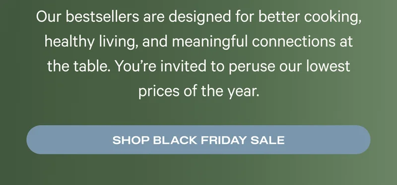 Our bestsellers are designed for better cooking, healthy living, and meaningful connections at the table. You’re invited to peruse our lowest prices of the year.