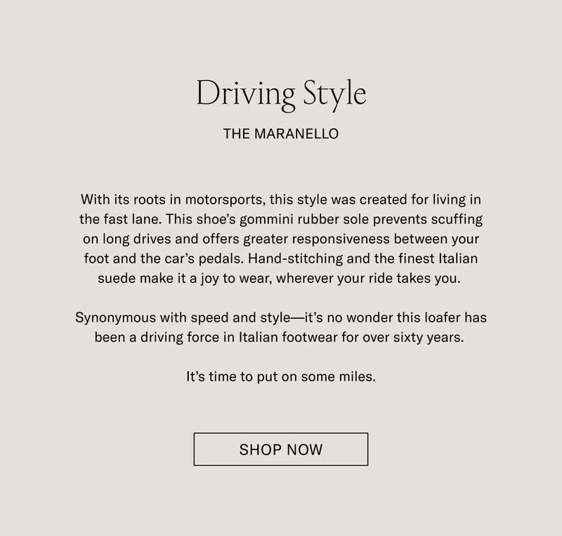 Driving Style. The Maranello. With its roots in motorsports, this style was created for living in the fast lane. This shoe's gommini rubber sole prevents scuffing on long drives and offers greater responsiveness between your foot and the car's pedals. Hand-stitching and the finest Italian suede make it a joy to wear, wherever your ride takes you. Synonymous with speed and style–it's no wonder this loafer has been a driving force in Italian footwear for over sixty years. It's time to put on some miles. Shop Now.