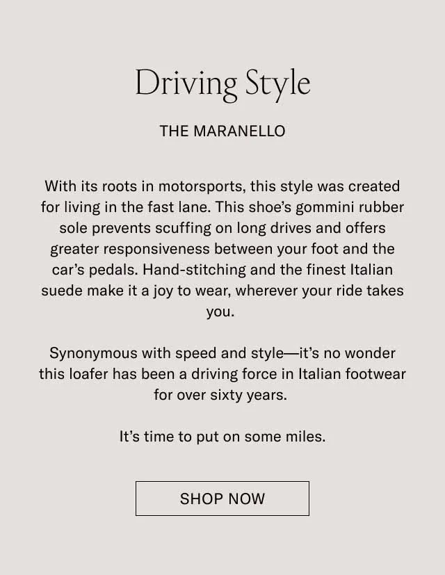 Driving Style. The Maranello. With its roots in motorsports, this style was created for living in the fast lane. This shoe's gommini rubber sole prevents scuffing on long drives and offers greater responsiveness between your foot and the car's pedals. Hand-stitching and the finest Italian suede make it a joy to wear, wherever your ride takes you. Synonymous with speed and style–it's no wonder this loafer has been a driving force in Italian footwear for over sixty years. It's time to put on some miles. Shop Now.