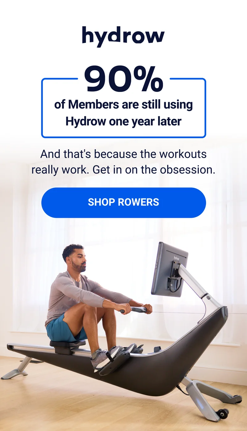 90% of Members are still using Hydrow one year later And that's because the workouts really work. Get in on the obsession. SHOP ROWERS 90% of Members are still using Hydrow one year later And that's because the workouts really work. Get in on the obsession. SHOP ROWERS