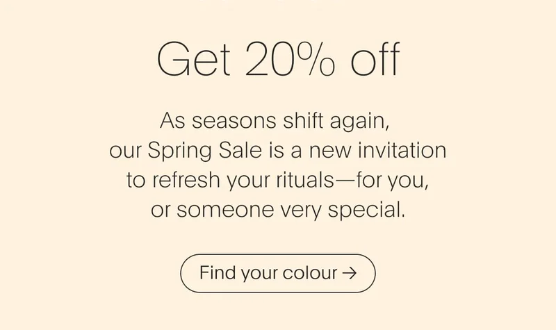 As seasons shift again,  our Spring Sale is a new invitation  to refresh your rituals—for you,  or someone very special.