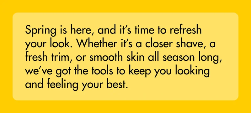 Spring is here, and it’s time to refresh your look. Whether it’s a closer shave, a fresh trim, or smooth skin all season long, we’ve got the tools to keep you looking and feeling your best.
