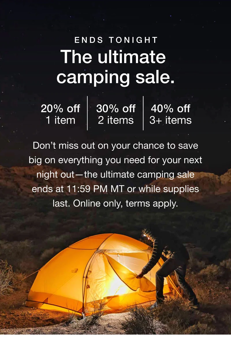 Ends tonight. The Ultimate Camping Sale. 20% off 1 item. 30% off 2 items. 40% off 3+ items. Don't miss out on your chance to save big on everything you need for your next night out —the ultimate camping sale ends at 11:59 PM MT or while supplies last. Online only, terms apply.