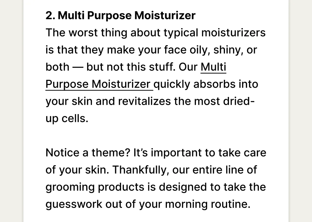 2. Multi Purpose Moisturizer The worst thing about typical moisturizers is that they make your face oily, shiny, or both — but not this stuff. Our Multi Purpose Moisturizer quickly absorbs into your skin and revitalizes the most dried-up cells.   Notice a theme? It’s important to take care of your skin. Thankfully, our entire line of grooming products is designed to take the guesswork out of your morning routine.