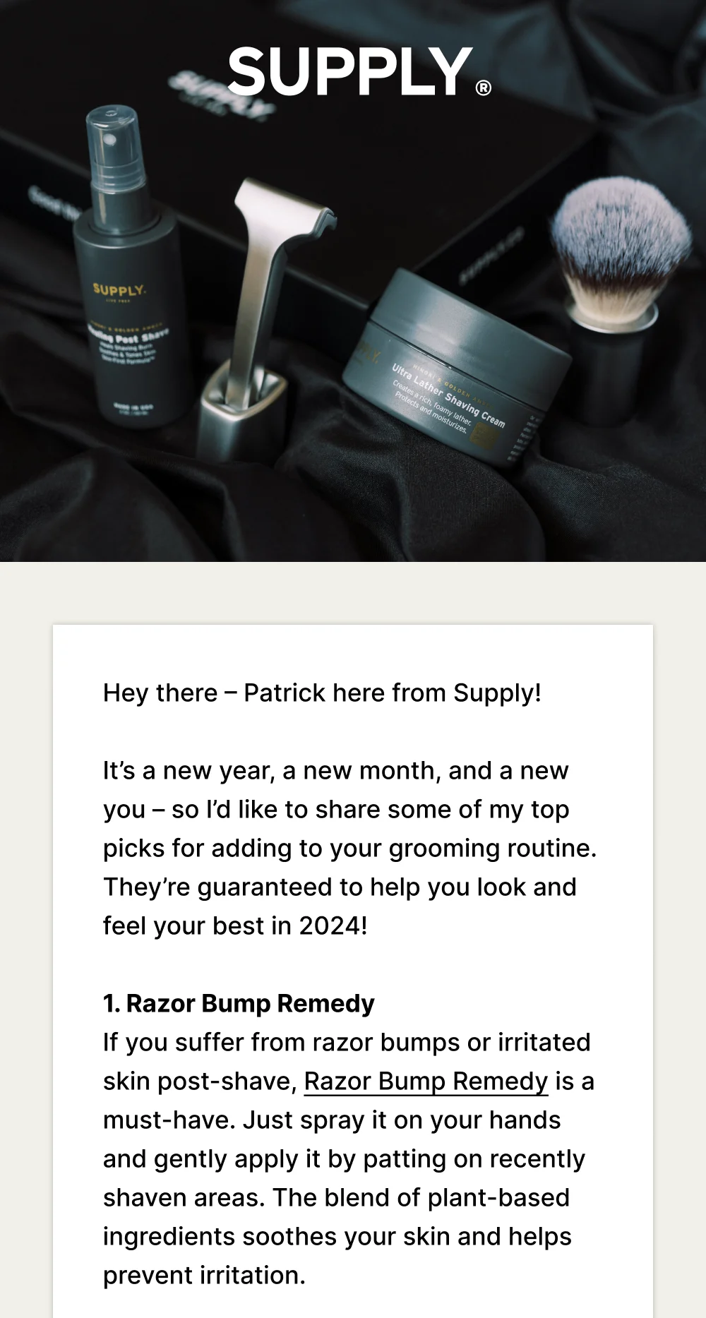 Hey there – Patrick here from Supply!   It’s a new year, a new month, and a new you – so I’d like to share some of my top picks for adding to your grooming routine. They’re guaranteed to help you look and feel your best in 2024!  1. Razor Bump Remedy If you suffer from razor bumps or irritated skin post-shave, Razor Bump Remedy is a must-have. Just spray it on your hands and gently apply it by patting on recently shaven areas. The blend of plant-based ingredients soothes your skin and helps prevent irritation.