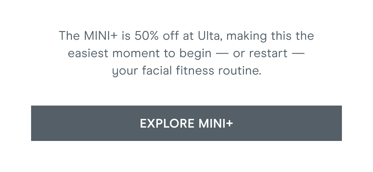 The MINI+ is 50% off at Ulta, making this the easiest moment to begin — or restart — your facial fitness routine. Click here to explore MINI+