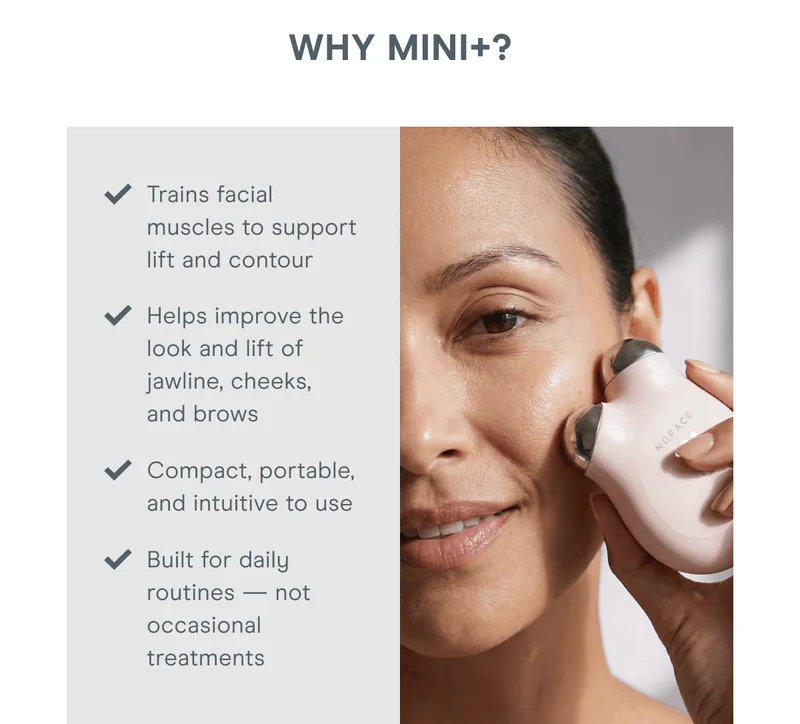 Why MINI+? Trains facial muscles to support lift and contour. Helps improve the look and lift of jawline, cheeks, and brows. Compact, portable, and intuitive to use. Built for daily routines — not occasional treatments.