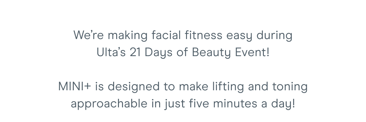 We’re making facial fitness easy during Ulta’s 21 Days of Beauty Event! MINI+ is designed to make lifting and toning approachable in just five minutes a day!