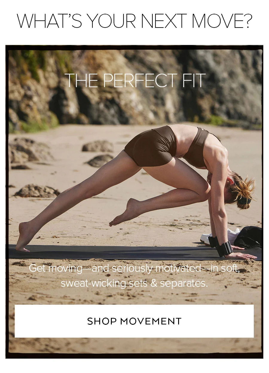 WHAT'S YOUR NEXT MOVE? THE PERFECT FIT GET MOVING-AND SERIOUSLY MOTIVATED-IN SOFT SWEET WORKING SETS & SEPARATES.