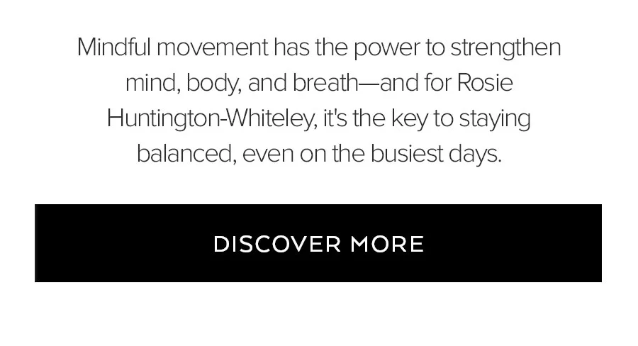 MINDFUL MOVEMENT HAS THE POWER TO STRENGHTEN MIND, BODY, AND BREATH-AND FOR ROSIE HURLINGTON-WHITELEY, IT'S THE KEY TO STAYING BALANCED, EVEN ON THE BUSIEST DAYS. DISCOVER MORE.