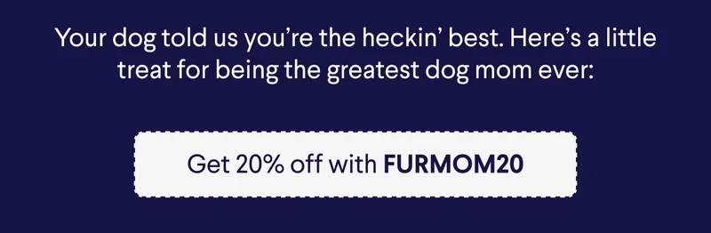 Your dog told us you're the heckin' best. Here's a little treat for being the greatest dog mom ever: Get 20% off with FURMOM20%