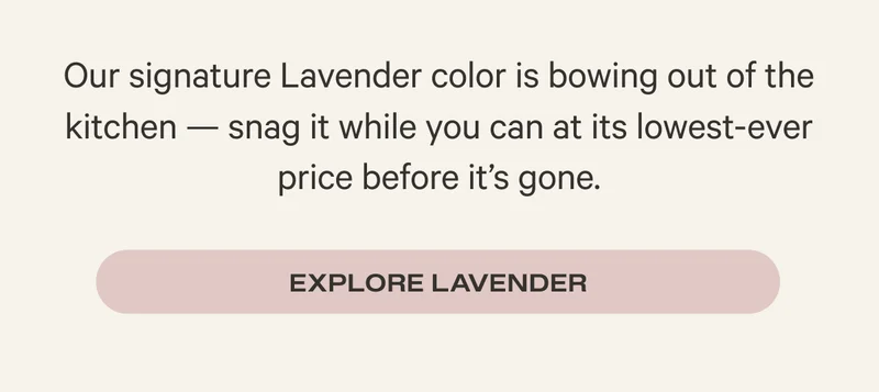 Our signature Lavender color is bowing out of the kitchen — complete your Lavender collection while you can at its lowest-ever price before it’s gone. - Explore Lavender