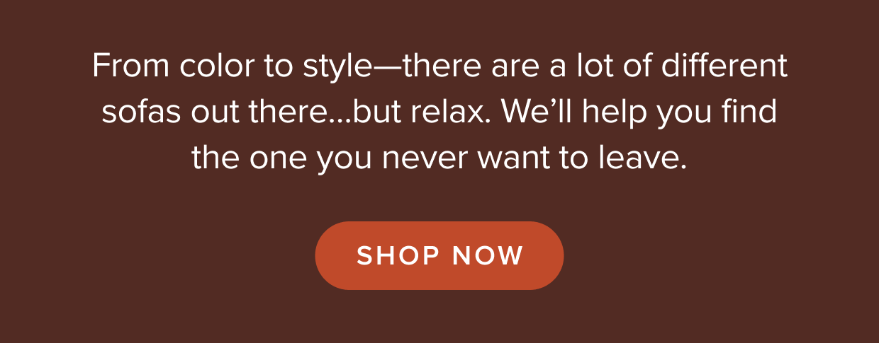 From color to style—there are a lot of different sofas out there. We’ll help you find the one you never want to leave. Shop now.