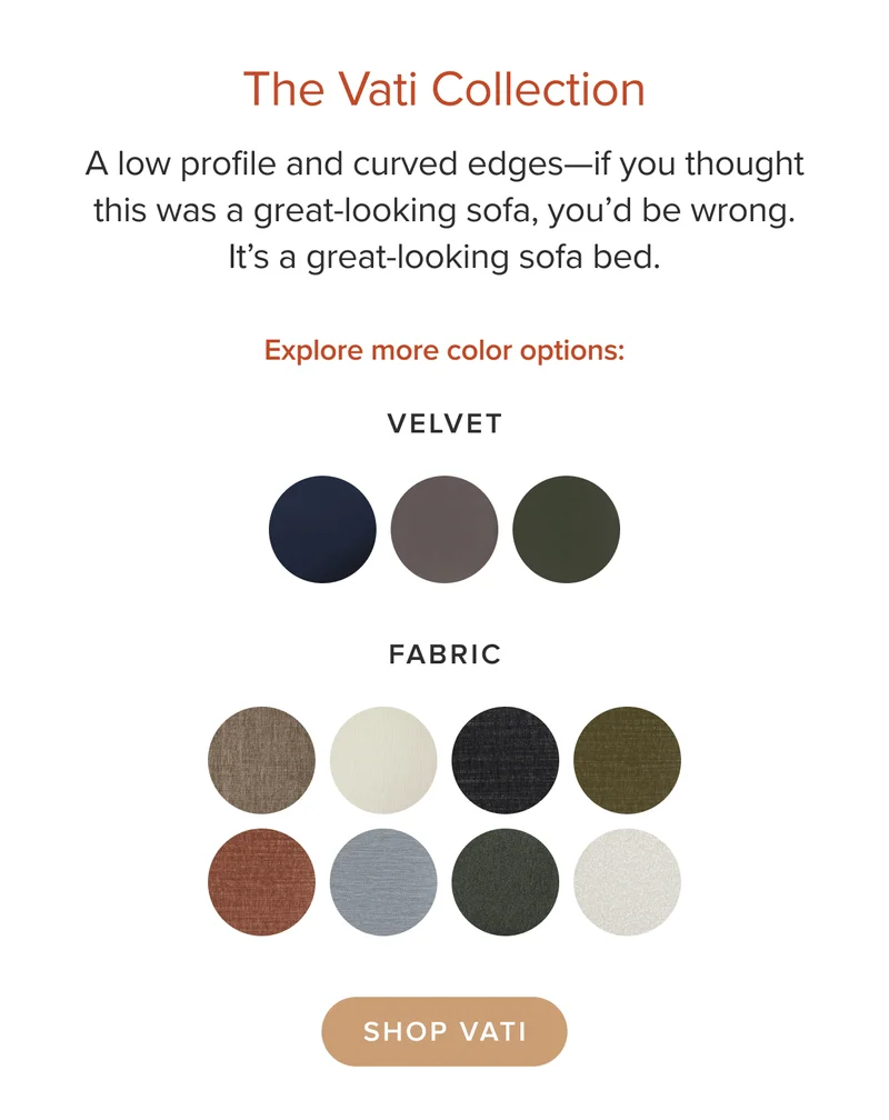 A low profile and curved edges. It’s a great-looking sofa bed. Shop Vati in eleven velvet and fabric options.