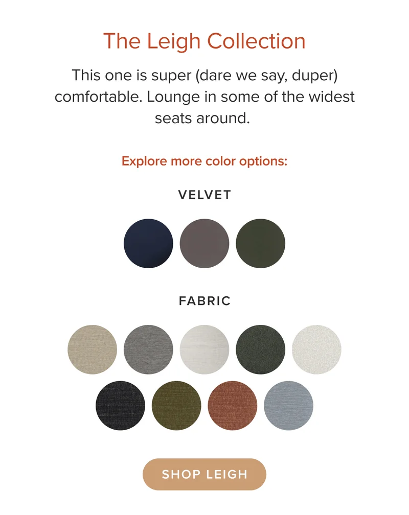 Lounge in some of the widest seats around. Explore color options in velvet and fabric. Shop Leigh.