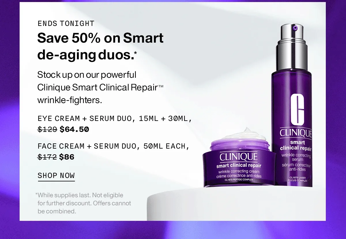 ENDS TONIGHT | Save 50% on Smart de-aging duos.* Stock up on our powerful Clinique Smart Clinical Repair TM wrinkle-fighters. EYE CREAM + SERUM DUO, 15ML + 30ML, $64.50 | FACE CREAM + SERUM DUO, 50ML EACH, $86 | SHOP NOW | *While supplies last. Not eligible for further discount. Offers cannot be combined.