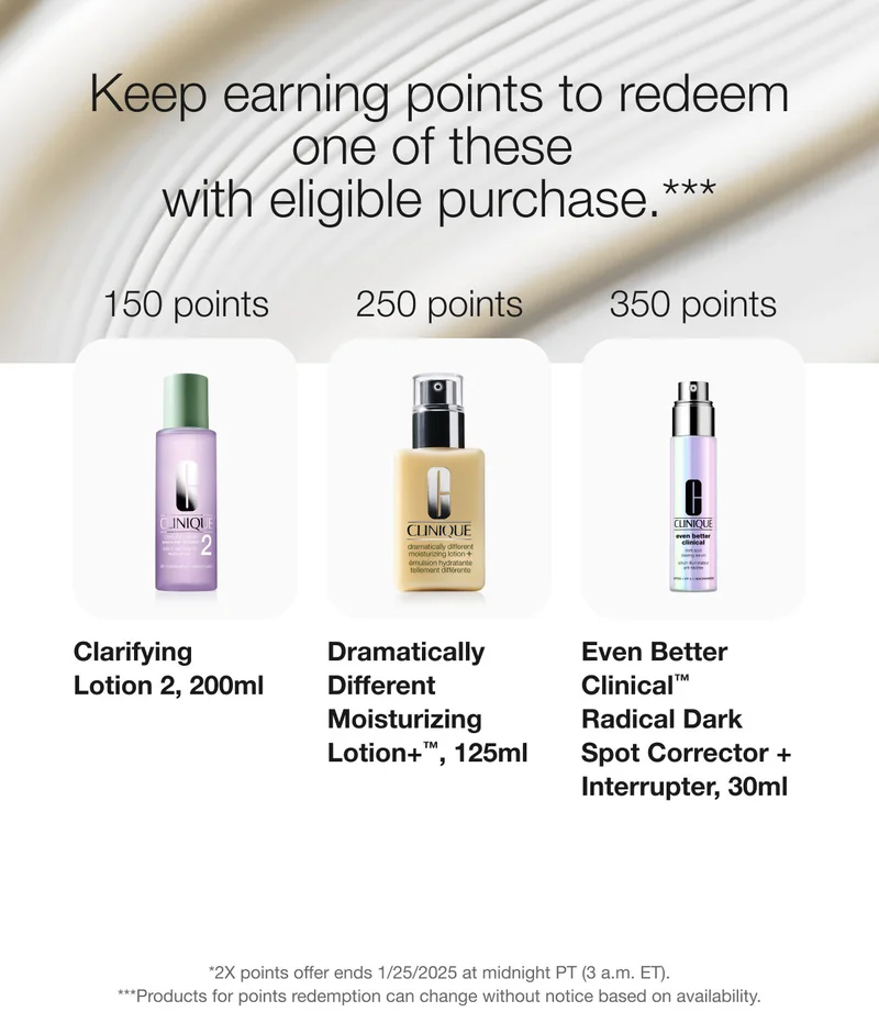 Keep earning points to redeem one of these with eligible purchase.*** | 150 points | Clarifying Lotion 2, 200ml | 250 points | Dramatically Different Moisturizing Lotion+™, 125ml | 350 points | Even Better Clinical™ Radical Dark Spot Corrector + Interrupter, 30ml | *2X points offer ends 1/25/2025 at midnight PT (3 a.m. ET). | ***Products for points redemption can change without notice based on availability.