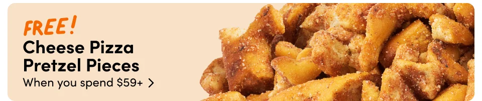 Cheese Pizza  Pretzel Pieces When you spend $59+